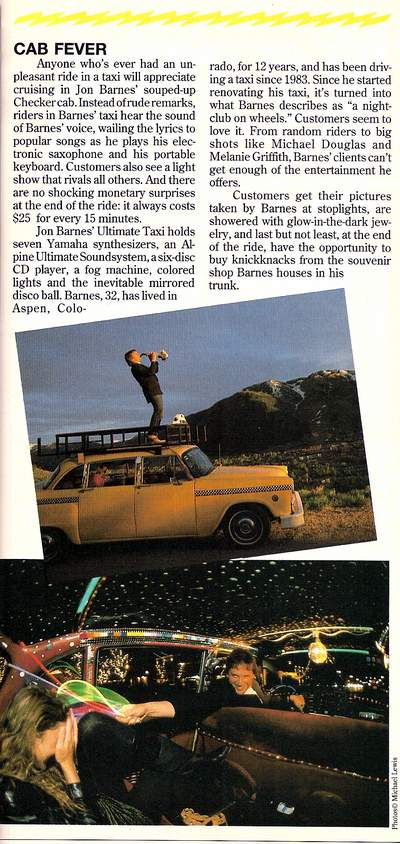 Taxi Feature in Entrepreneur Magazine December 1990 -Entrepreneur
Cab Fever
Anyone who’s ever had an unpleasant ride in a taxi will appreciate cruising in Jon Barnes’ souped-up Checker-cab. Instead of rude remarks, riders in Barnes’ taxi hear the sound of Barnes’ voice, wailing the lyrics to popular songs as he plays his electronic saxophone and his portable keyboard. Customers also see a light show that rivals all others. And there are no shocking monetary surprises at the end of the ride: it always costs $25 for every 15 minutes. Jon Barnes’ Ultimate Taxi hold seven Yamaha synthesizers, an Alpine Ultimate Sound system, a six disc CD player, a fog machine, colored lights and the inevitable mirrored disco ball. Barnes, 32, has lived in Aspen, Colorado, for 12 years and has been driving a taxi since 1983. Since he started renovating his taxi, it’s turned into what Barnes describes as “a night club on wheels.” Customers seem to love it. From random riders to big shots like Michael Douglas and Melanie Griffith, Barnes’ clients can’t get enough of the entertainment he offers. Customers get their pictures taken Barnes at stoplights , and are showered with glow-in-the-dark jewelry, and last but not least, at the end of the ride, have the opportunity to buy knickknacks form the souvenir shop Barnes houses in his trunk

