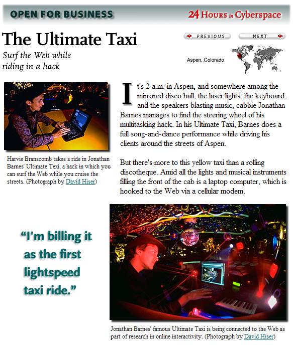 It's 2 a.m. in Aspen, and somewhere among the mirrored disco ball, the laser lights, the keyboard, and the speakers blasting music, cabbie Jonathan Barnes manages to find the steering wheel of his multitasking hack. In his Ultimate Taxi, Barnes does a full song-and-dance performance while driving his clients around the streets of Aspen. 
But there's more to this yellow taxi than a rolling discotheque. Amid all the lights and musical instruments filling the front of the cab is a laptop computer, which is hooked to the Web via a cellular modem.  Harvie Branscomb takes a ride in Jonathan Barnes' Ultimate Texi, a hack in which you can surf the Web while you cruise the streets. (Photograph by David Hiser)
