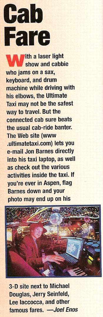 Ultimate Taxi Featured In ComputerLife Magazine November 1996-ComputerLife -
Cab Fare -
With a laser light show and cabbie who jams on a sax, keyboard, and drum machine while driving with his elbows, the Ultimate Taxi may not be the safest way to travel. But the connected cab sure beats the usual cab-ride banter. The Web site (www.ultimatetaxi.com) lets you e-mail Jon Barnes directly into his taxi laptop, as well as check out the various activities inside the taxi. If you’re ever in Aspen, flag Barnes down and your photo may end up on his 3D site next Michael Douglas, Jerry Seinfeld, Lee Iaccocca, and other famous fares.